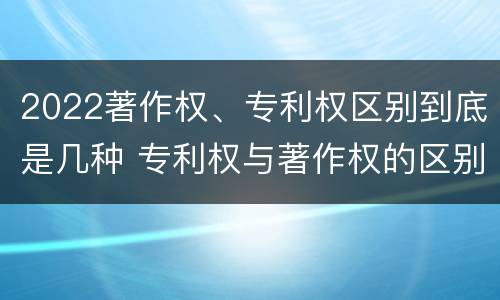 2022著作权、专利权区别到底是几种 专利权与著作权的区别