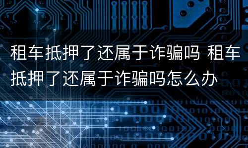 租车抵押了还属于诈骗吗 租车抵押了还属于诈骗吗怎么办