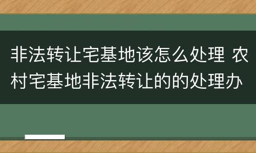 非法转让宅基地该怎么处理 农村宅基地非法转让的的处理办法