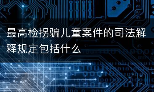 最高检拐骗儿童案件的司法解释规定包括什么