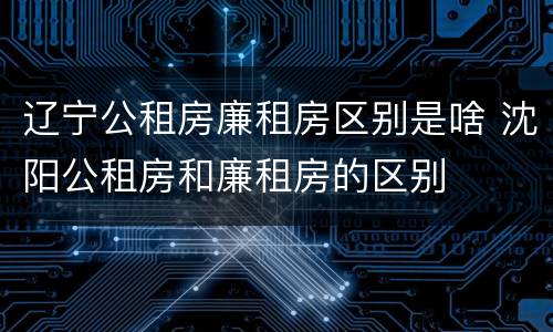 辽宁公租房廉租房区别是啥 沈阳公租房和廉租房的区别