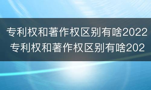 专利权和著作权区别有啥2022 专利权和著作权区别有啥2022年