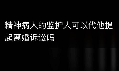 精神病人的监护人可以代他提起离婚诉讼吗