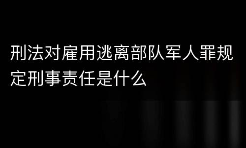 刑法对雇用逃离部队军人罪规定刑事责任是什么