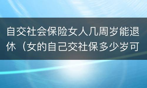 自交社会保险女人几周岁能退休（女的自己交社保多少岁可以领退休金）
