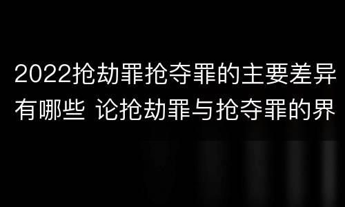 2022抢劫罪抢夺罪的主要差异有哪些 论抢劫罪与抢夺罪的界限