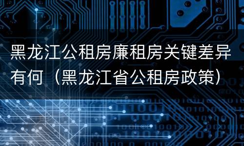 黑龙江公租房廉租房关键差异有何（黑龙江省公租房政策）
