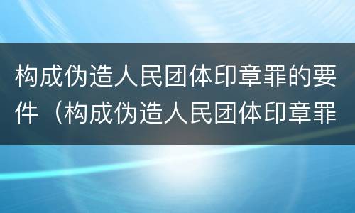 构成伪造人民团体印章罪的要件（构成伪造人民团体印章罪的要件包括）