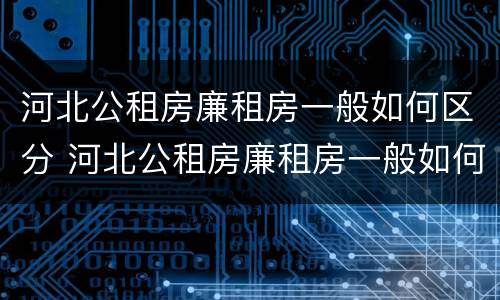 河北公租房廉租房一般如何区分 河北公租房廉租房一般如何区分等级