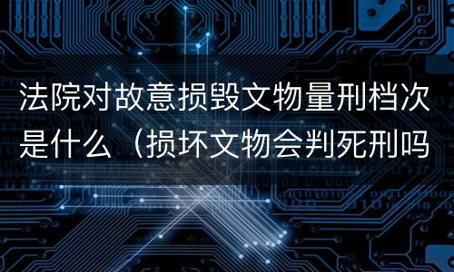 法院对故意损毁文物量刑档次是什么（损坏文物会判死刑吗）
