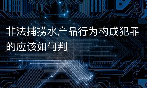 非法捕捞水产品行为构成犯罪的应该如何判