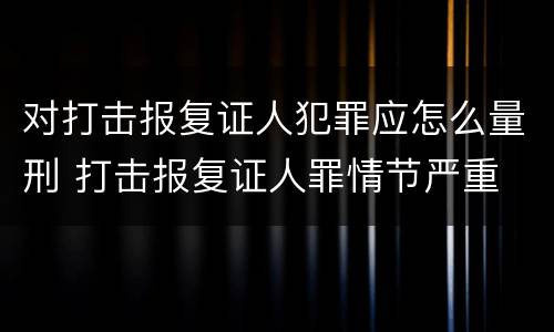对打击报复证人犯罪应怎么量刑 打击报复证人罪情节严重