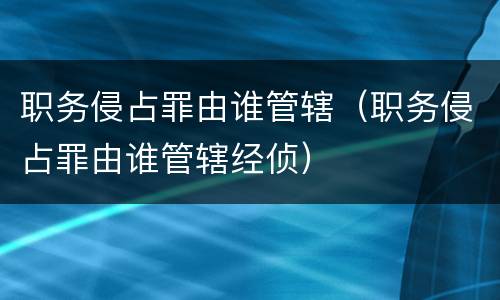 职务侵占罪由谁管辖（职务侵占罪由谁管辖经侦）