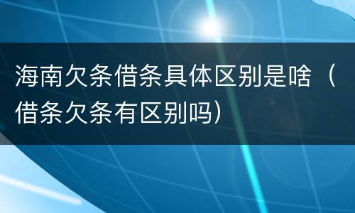 海南欠条借条具体区别是啥（借条欠条有区别吗）