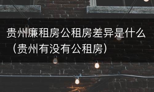 贵州廉租房公租房差异是什么（贵州有没有公租房）