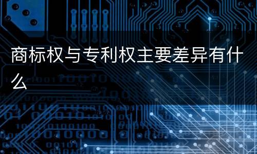 商标权与专利权主要差异有什么