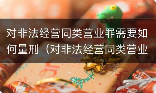 对非法经营同类营业罪需要如何量刑（对非法经营同类营业罪需要如何量刑呢）