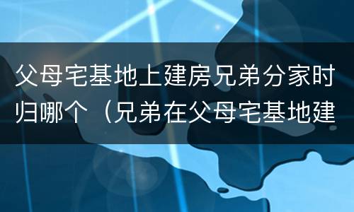 父母宅基地上建房兄弟分家时归哪个（兄弟在父母宅基地建房可以分割吗）