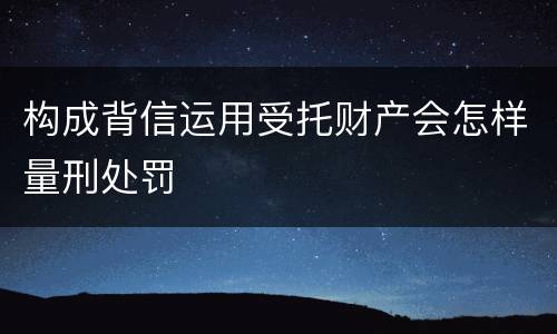 构成背信运用受托财产会怎样量刑处罚