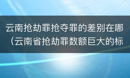 云南抢劫罪抢夺罪的差别在哪（云南省抢劫罪数额巨大的标准）