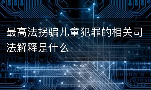 最高法拐骗儿童犯罪的相关司法解释是什么