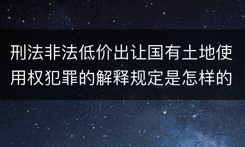 刑法非法低价出让国有土地使用权犯罪的解释规定是怎样的