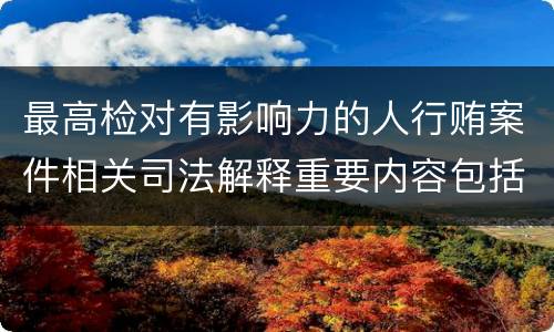 最高检对有影响力的人行贿案件相关司法解释重要内容包括什么