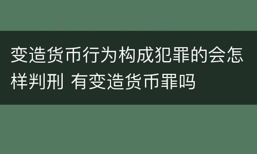 变造货币行为构成犯罪的会怎样判刑 有变造货币罪吗