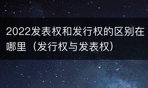 2022发表权和发行权的区别在哪里（发行权与发表权）