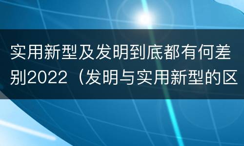 实用新型及发明到底都有何差别2022（发明与实用新型的区别有哪些）