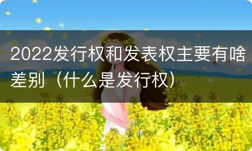 2022发行权和发表权主要有啥差别（什么是发行权）