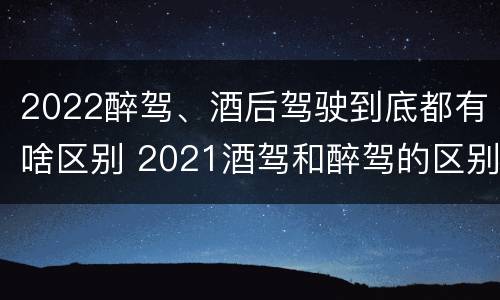 2022醉驾、酒后驾驶到底都有啥区别 2021酒驾和醉驾的区别处罚