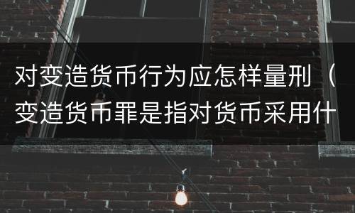 对变造货币行为应怎样量刑（变造货币罪是指对货币采用什么方法）