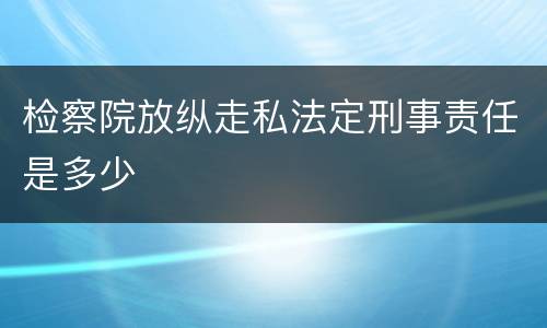 检察院放纵走私法定刑事责任是多少