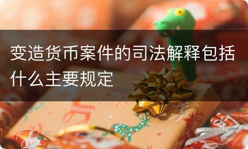 变造货币案件的司法解释包括什么主要规定