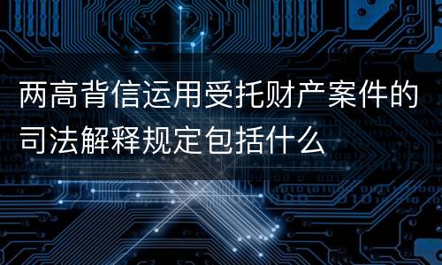 两高背信运用受托财产案件的司法解释规定包括什么