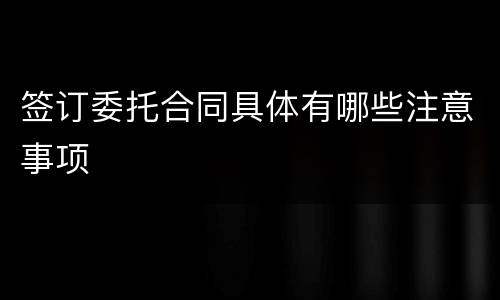 签订委托合同具体有哪些注意事项