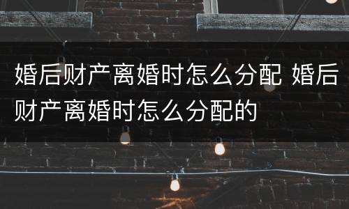婚后财产离婚时怎么分配 婚后财产离婚时怎么分配的