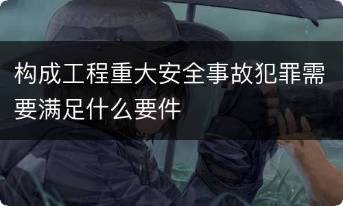 构成工程重大安全事故犯罪需要满足什么要件