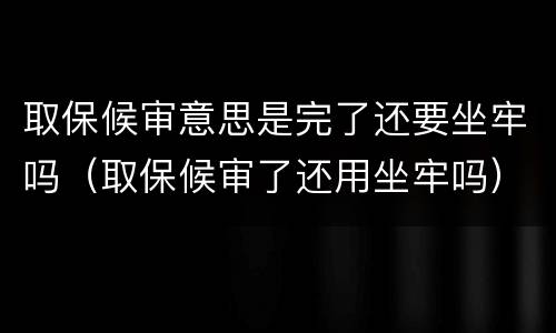 取保候审意思是完了还要坐牢吗（取保候审了还用坐牢吗）