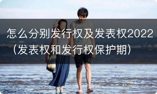 怎么分别发行权及发表权2022（发表权和发行权保护期）