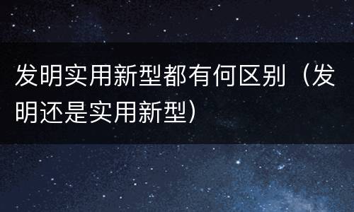 发明实用新型都有何区别（发明还是实用新型）