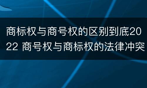 商标权与商号权的区别到底2022 商号权与商标权的法律冲突与解决