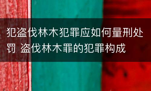 犯盗伐林木犯罪应如何量刑处罚 盗伐林木罪的犯罪构成