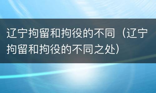 辽宁拘留和拘役的不同（辽宁拘留和拘役的不同之处）