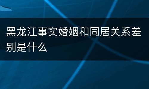 黑龙江事实婚姻和同居关系差别是什么