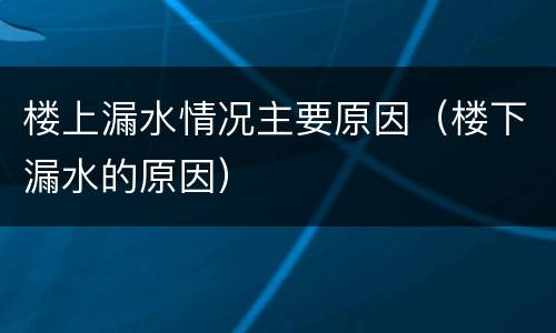 楼上漏水情况主要原因（楼下漏水的原因）