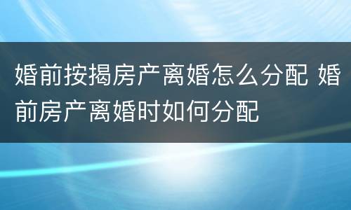 婚前按揭房产离婚怎么分配 婚前房产离婚时如何分配