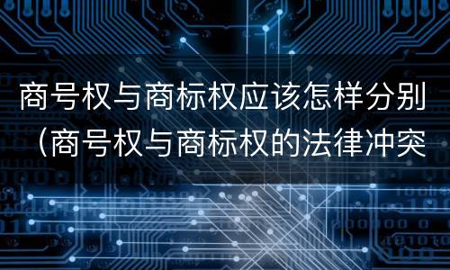 商号权与商标权应该怎样分别（商号权与商标权的法律冲突与解决）