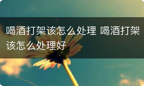 喝酒打架该怎么处理 喝酒打架该怎么处理好